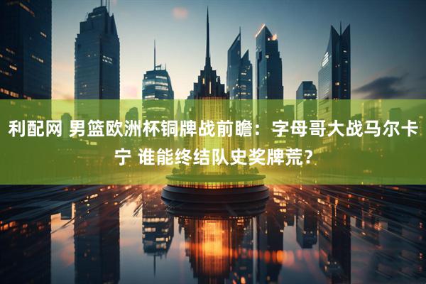 利配网 男篮欧洲杯铜牌战前瞻：字母哥大战马尔卡宁 谁能终结队史奖牌荒？
