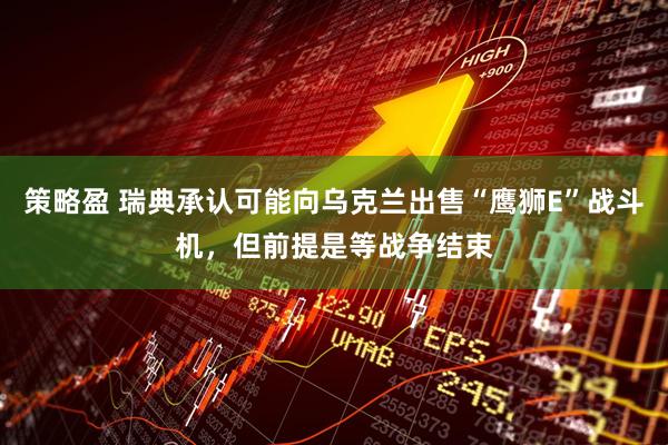 策略盈 瑞典承认可能向乌克兰出售“鹰狮E”战斗机，但前提是等战争结束