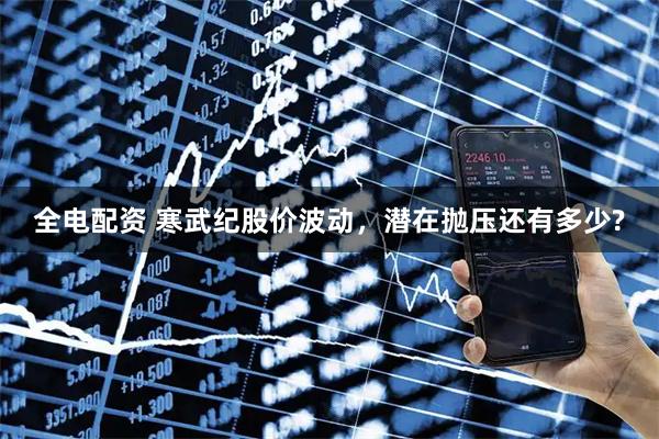 全电配资 寒武纪股价波动，潜在抛压还有多少?