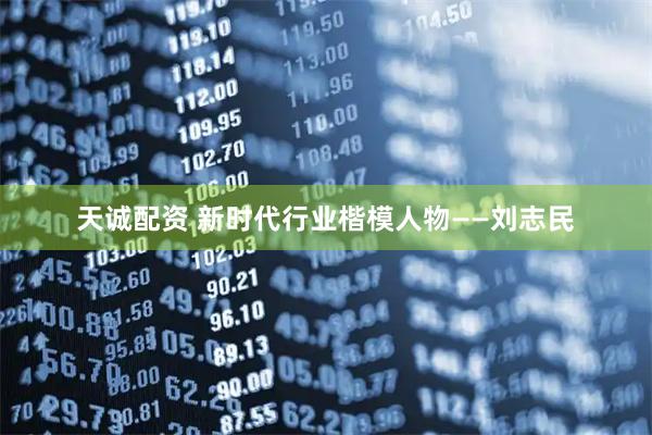 天诚配资 新时代行业楷模人物——刘志民