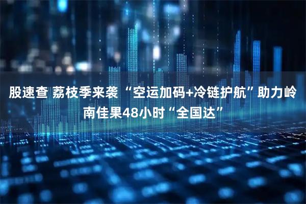 股速查 荔枝季来袭 “空运加码+冷链护航”助力岭南佳果48小时“全国达”