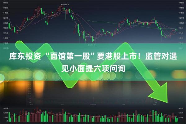 库东投资 “面馆第一股”要港股上市！监管对遇见小面提六项问询