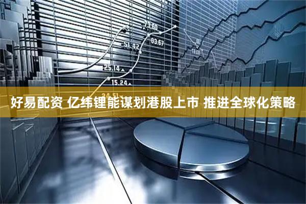 好易配资 亿纬锂能谋划港股上市 推进全球化策略
