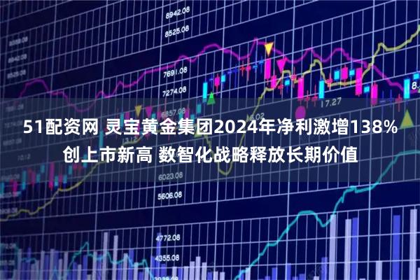51配资网 灵宝黄金集团2024年净利激增138%创上市新高 数智化战略释放长期价值