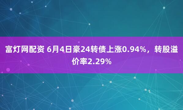 富灯网配资 6月4日豪24转债上涨0.94%，转股溢价率2.29%