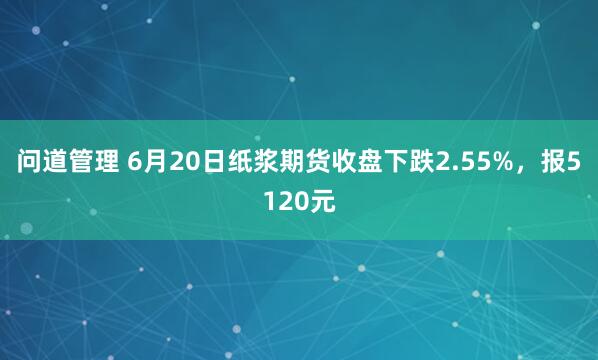 问道管理 6月20日纸浆期货收盘下跌2.55%，报5120元