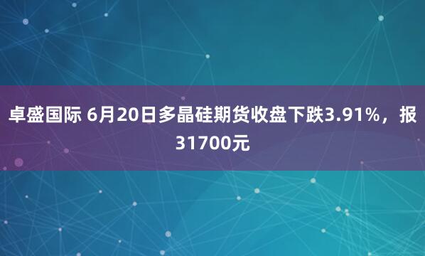 卓盛国际 6月20日多晶硅期货收盘下跌3.91%，报31700元