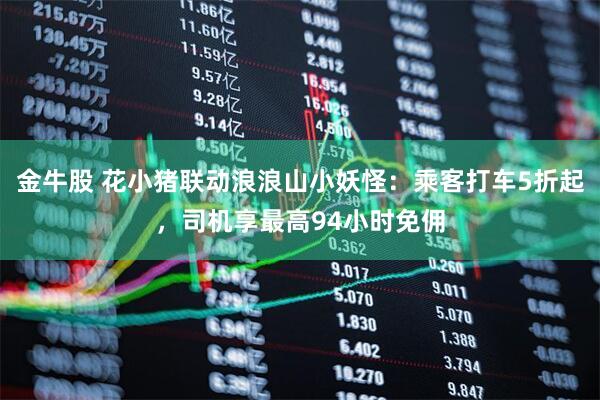 金牛股 花小猪联动浪浪山小妖怪：乘客打车5折起，司机享最高94小时免佣