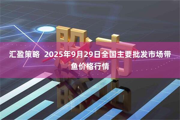 汇盈策略  2025年9月29日全国主要批发市场带鱼价格行情