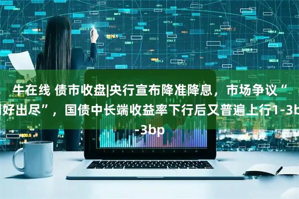 牛在线 债市收盘|央行宣布降准降息，市场争议“利好出尽”，国债中长端收益率下行后又普遍上行1-3bp