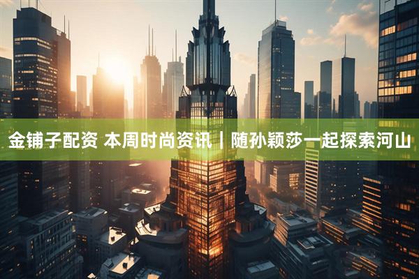 金铺子配资 本周时尚资讯｜随孙颖莎一起探索河山