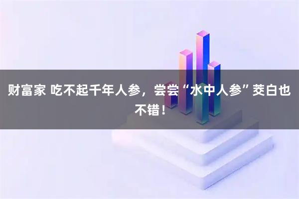 财富家 吃不起千年人参，尝尝“水中人参”茭白也不错！