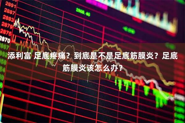 添利富 足底疼痛？到底是不是足底筋膜炎？足底筋膜炎该怎么办？