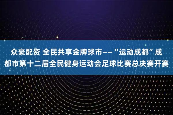 众豪配资 全民共享金牌球市——“运动成都”成都市第十二届全民健身运动会足球比赛总决赛开赛