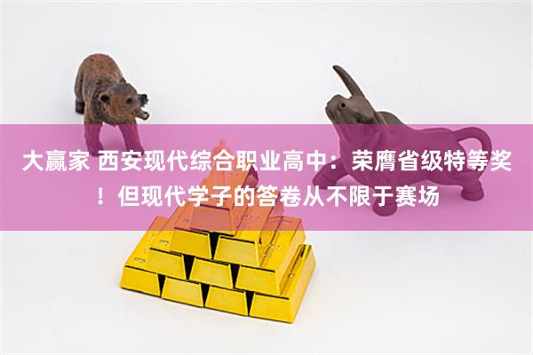 大赢家 西安现代综合职业高中：荣膺省级特等奖！但现代学子的答卷从不限于赛场