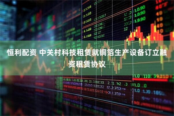 恒利配资 中关村科技租赁就铜箔生产设备订立融资租赁协议