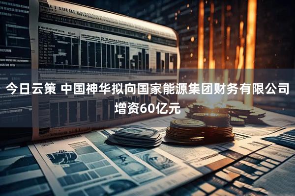 今日云策 中国神华拟向国家能源集团财务有限公司增资60亿元