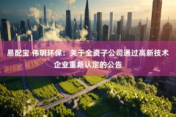易配宝 伟明环保：关于全资子公司通过高新技术企业重新认定的公告