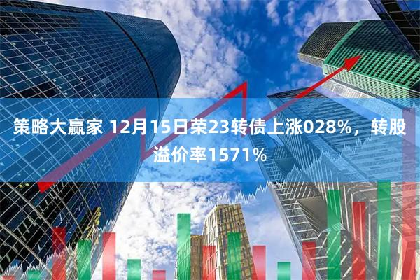 策略大赢家 12月15日荣23转债上涨028%，转股溢价率1571%