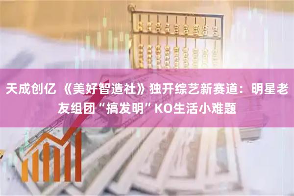 天成创亿 《美好智造社》独开综艺新赛道：明星老友组团“搞发明”KO生活小难题