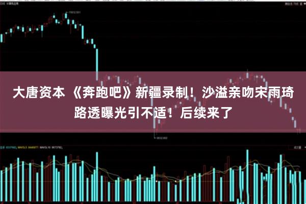 大唐资本 《奔跑吧》新疆录制！沙溢亲吻宋雨琦路透曝光引不适！后续来了