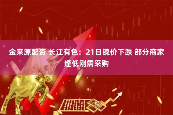 金来源配资 长江有色：21日镍价下跌 部分商家逢低刚需采购