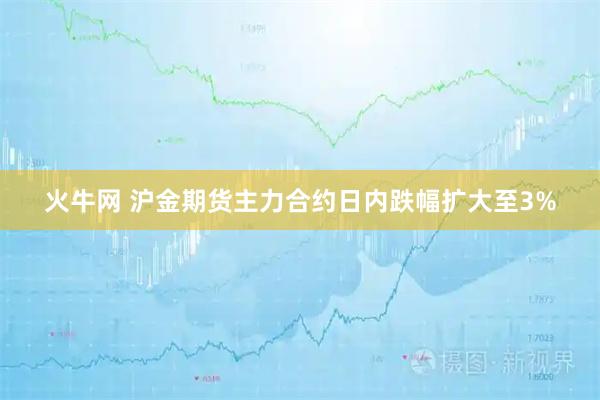 火牛网 沪金期货主力合约日内跌幅扩大至3%