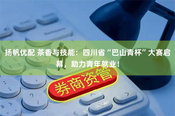 扬帆优配 茶香与技能：四川省“巴山青杯”大赛启幕，助力青年就业！