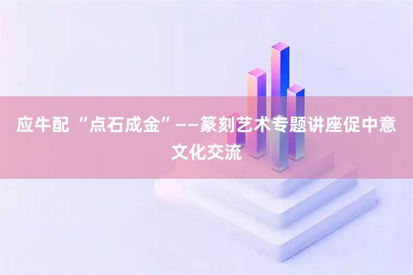 应牛配 “点石成金”——篆刻艺术专题讲座促中意文化交流