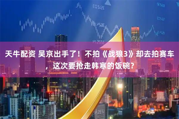天牛配资 吴京出手了！不拍《战狼3》却去拍赛车，这次要抢走韩寒的饭碗？