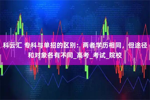 科云汇 专科与单招的区别：两者学历相同，但途径和对象各有不同_高考_考试_院校