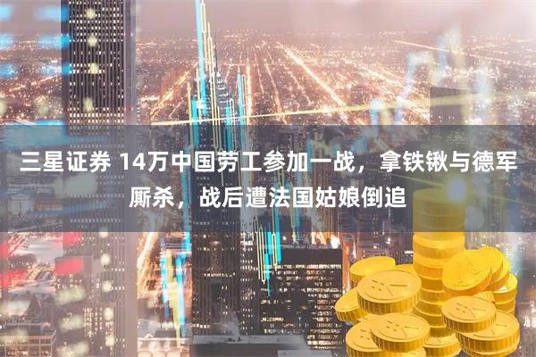 三星证券 14万中国劳工参加一战，拿铁锹与德军厮杀，战后遭法国姑娘倒追