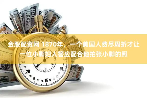 金股配资网 1870年，一个美国人费尽周折才让一位小脚妇人答应配合他拍张小脚的照