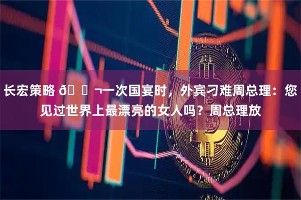 长宏策略 🌬一次国宴时，外宾刁难周总理：您见过世界上最漂亮的女人吗？周总理放